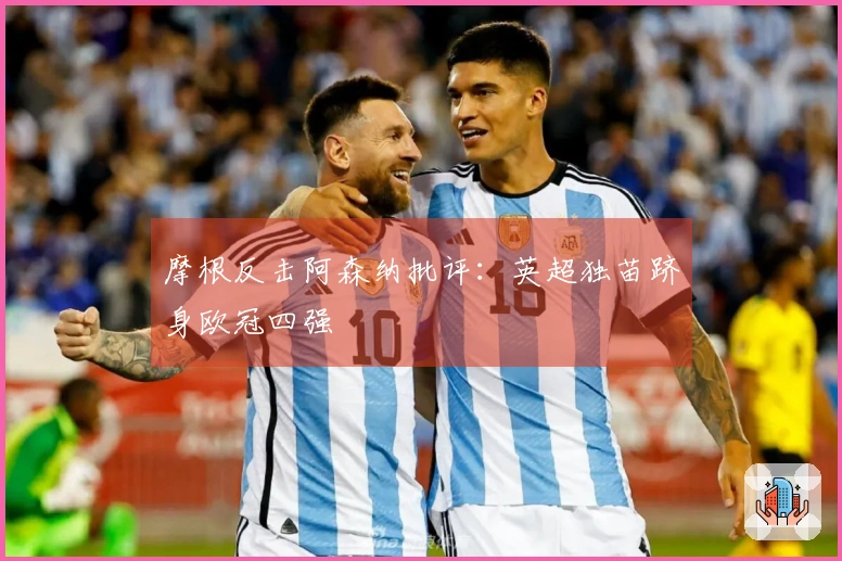 摩根反击阿森纳批评：英超独苗跻身欧冠四强