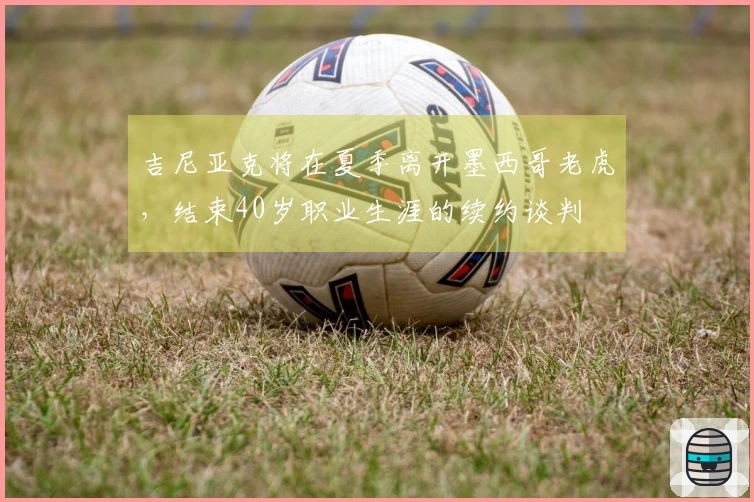 吉尼亚克将在夏季离开墨西哥老虎，结束40岁职业生涯的续约谈判