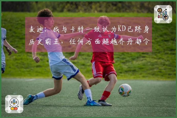 麦迪：我与卡特一致认为KD已跻身历史前五，任何方面超越乔丹都令人惊叹