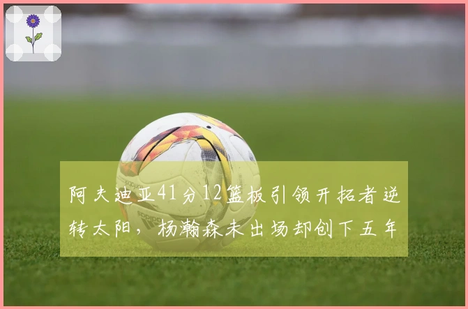 阿夫迪亚41分12篮板引领开拓者逆转太阳，杨瀚森未出场却创下五年新纪录