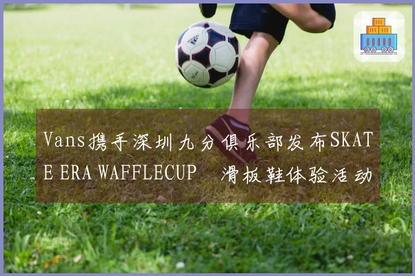 Vans携手深圳九分俱乐部发布SKATE ERA WAFFLECUP™滑板鞋体验活动