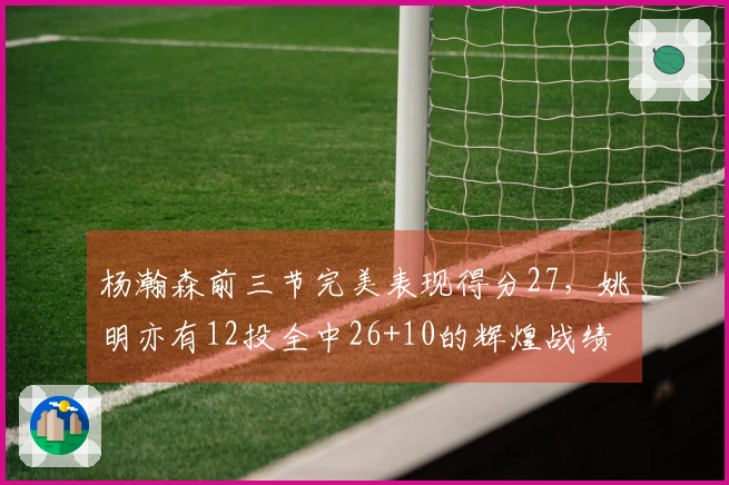 杨瀚森前三节完美表现得分27，姚明亦有12投全中26+10的辉煌战绩