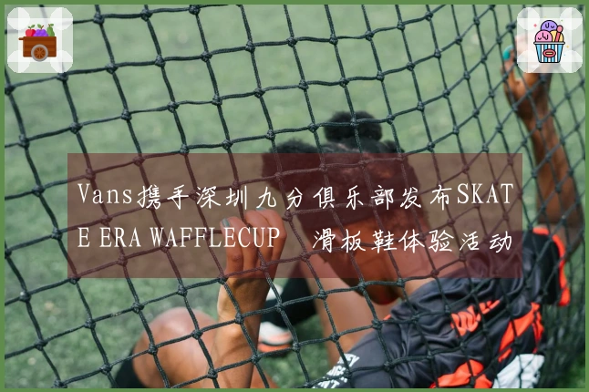 Vans携手深圳九分俱乐部发布SKATE ERA WAFFLECUP™滑板鞋体验活动