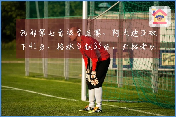 西部第七晋级季后赛，阿夫迪亚砍下41分，格林贡献35分，开拓者以114-110战胜太阳