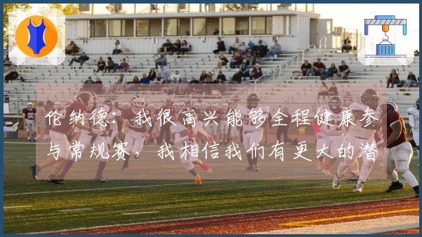 伦纳德:我很高兴能够全程健康参与常规赛,我相信我们有更大的潜力可挖掘