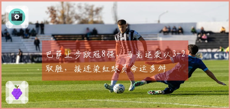 巴萨止步欧冠8强，马竞逆袭以3-2取胜，接连染红球员命运多舛