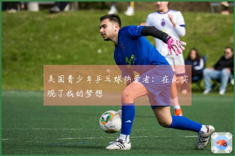 美国青少年乒乓球热爱者：在此实现了我的梦想