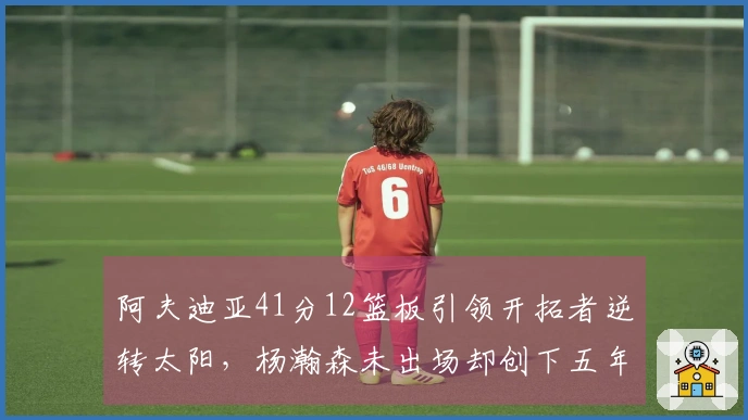 阿夫迪亚41分12篮板引领开拓者逆转太阳，杨瀚森未出场却创下五年新纪录