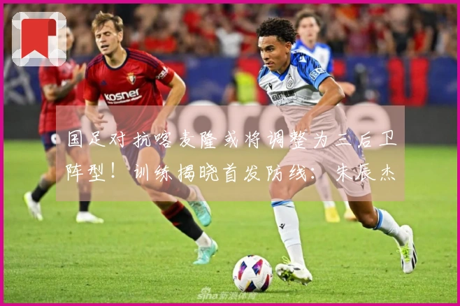 国足对抗喀麦隆或将调整为三后卫阵型！训练揭晓首发防线：朱辰杰与四名U23新星