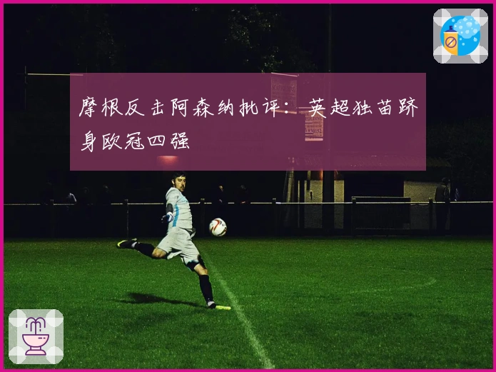 摩根反击阿森纳批评：英超独苗跻身欧冠四强