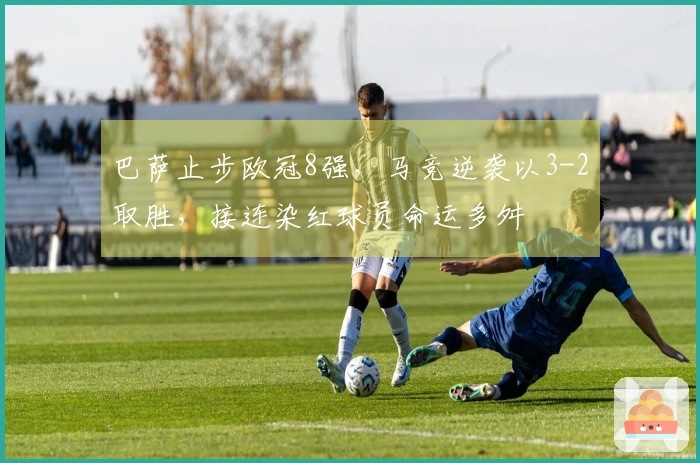 巴萨止步欧冠8强，马竞逆袭以3-2取胜，接连染红球员命运多舛