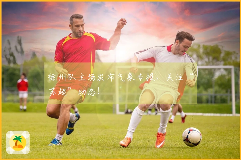 徐州队主场发布气象专报，关注“苏超”动态！