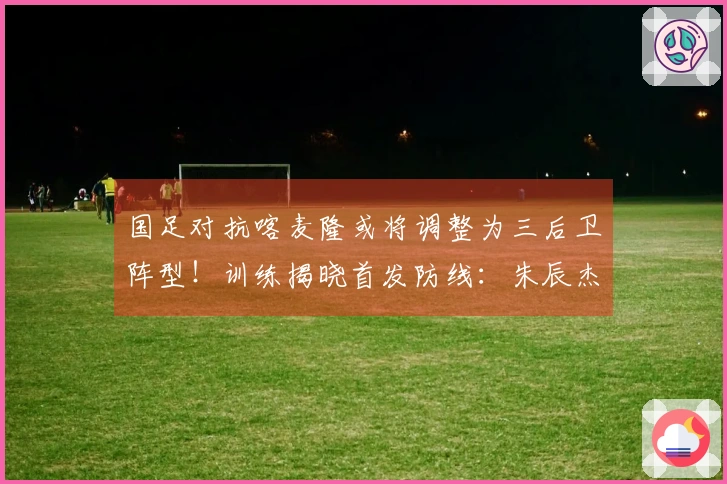 国足对抗喀麦隆或将调整为三后卫阵型！训练揭晓首发防线：朱辰杰与四名U23新星