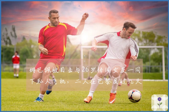 姆巴佩被目击与26岁传闻女友一同下私人飞机，二人在巴黎度过几天