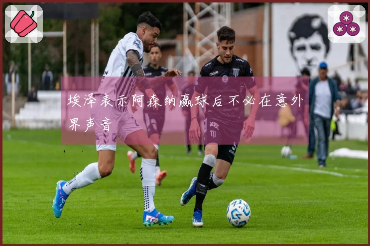 埃泽表示阿森纳赢球后不必在意外界声音