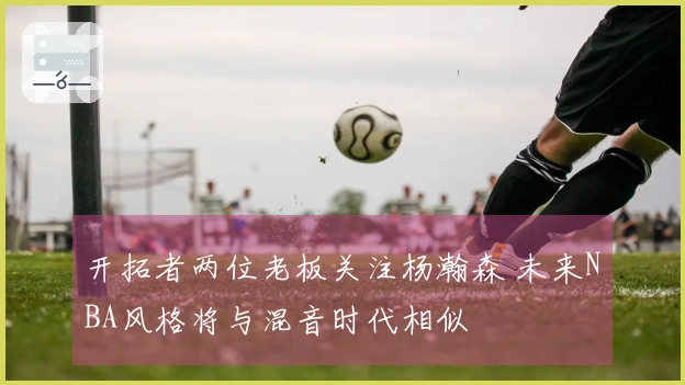 开拓者两位老板关注杨瀚森 未来NBA风格将与混音时代相似