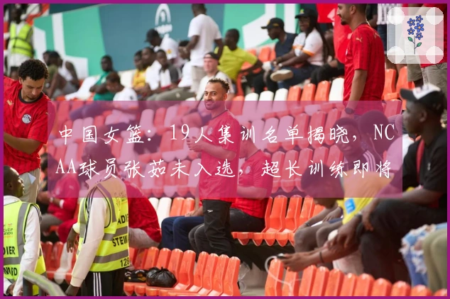 中国女篮：19人集训名单揭晓，NCAA球员张茹未入选，超长训练即将开始