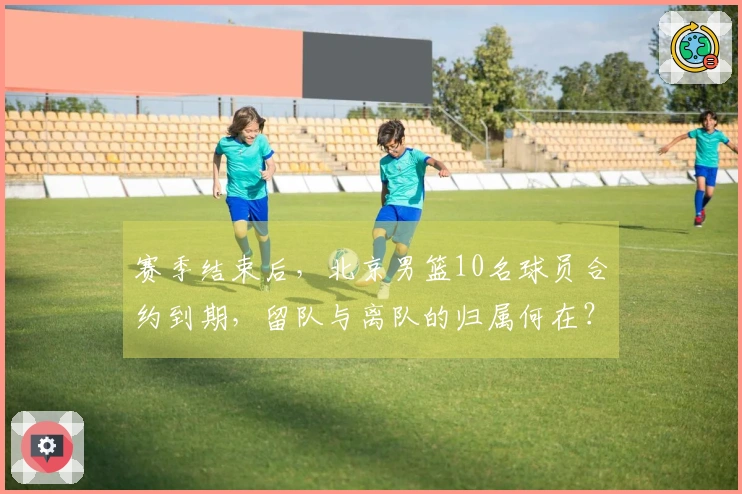 赛季结束后，北京男篮10名球员合约到期，留队与离队的归属何在？
