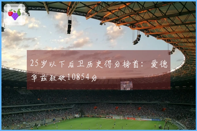 25岁以下后卫历史得分榜首：爱德华兹狂砍10854分