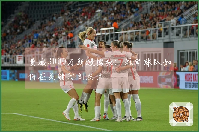 曼城3000万新援揭秘：冠军球队如何在关键时刻发力