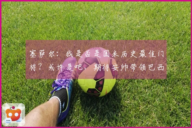 塞萨尔：我是否是国米历史最佳门将？或许是吧，期待安帅带领巴西赢得世界杯