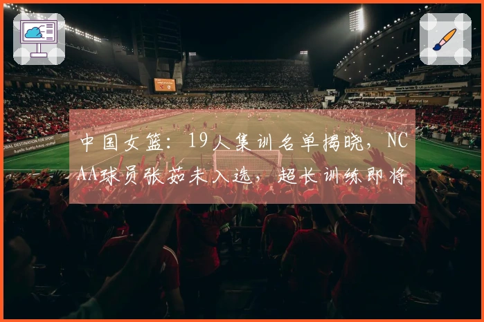 中国女篮：19人集训名单揭晓，NCAA球员张茹未入选，超长训练即将开始