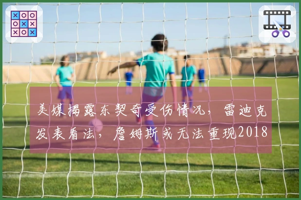 美媒揭露东契奇受伤情况，雷迪克发表看法，詹姆斯或无法重现2018年辉煌