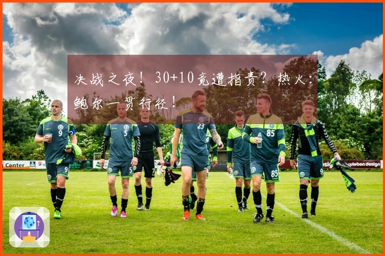 决战之夜！30+10竟遭指责？热火：鲍尔一贯行径！